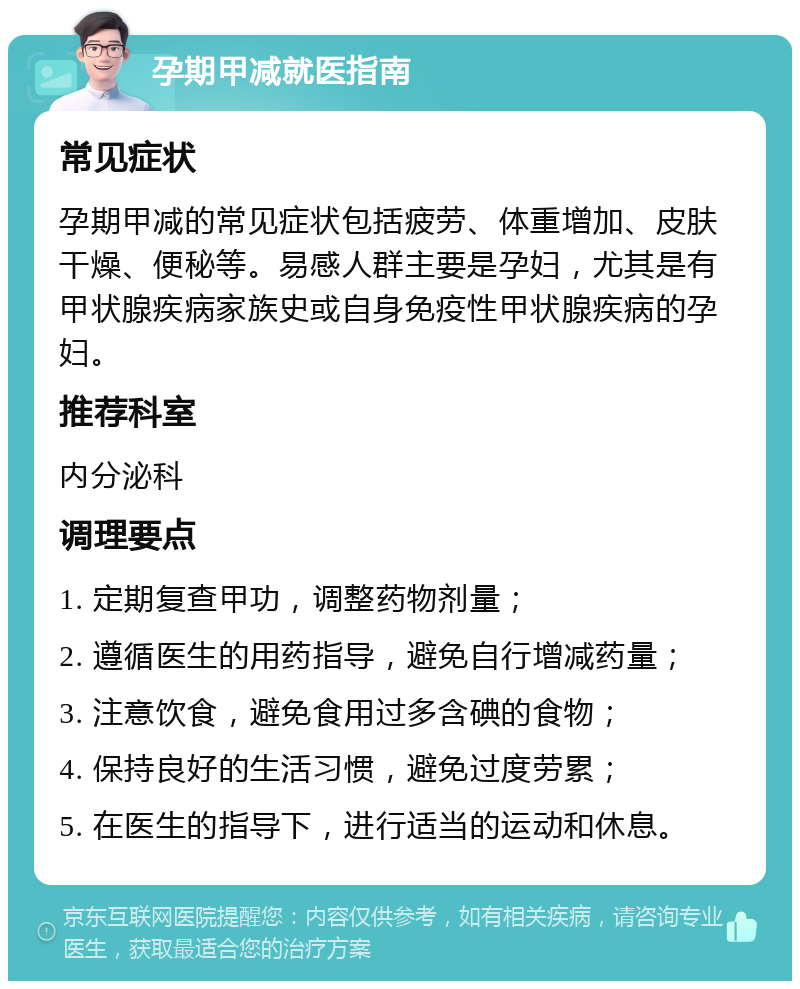 孕期甲减就医指南 常见症状 孕期甲减的常见症状包括疲劳、体重增加、皮肤干燥、便秘等。易感人群主要是孕妇，尤其是有甲状腺疾病家族史或自身免疫性甲状腺疾病的孕妇。 推荐科室 内分泌科 调理要点 1. 定期复查甲功，调整药物剂量； 2. 遵循医生的用药指导，避免自行增减药量； 3. 注意饮食，避免食用过多含碘的食物； 4. 保持良好的生活习惯，避免过度劳累； 5. 在医生的指导下，进行适当的运动和休息。