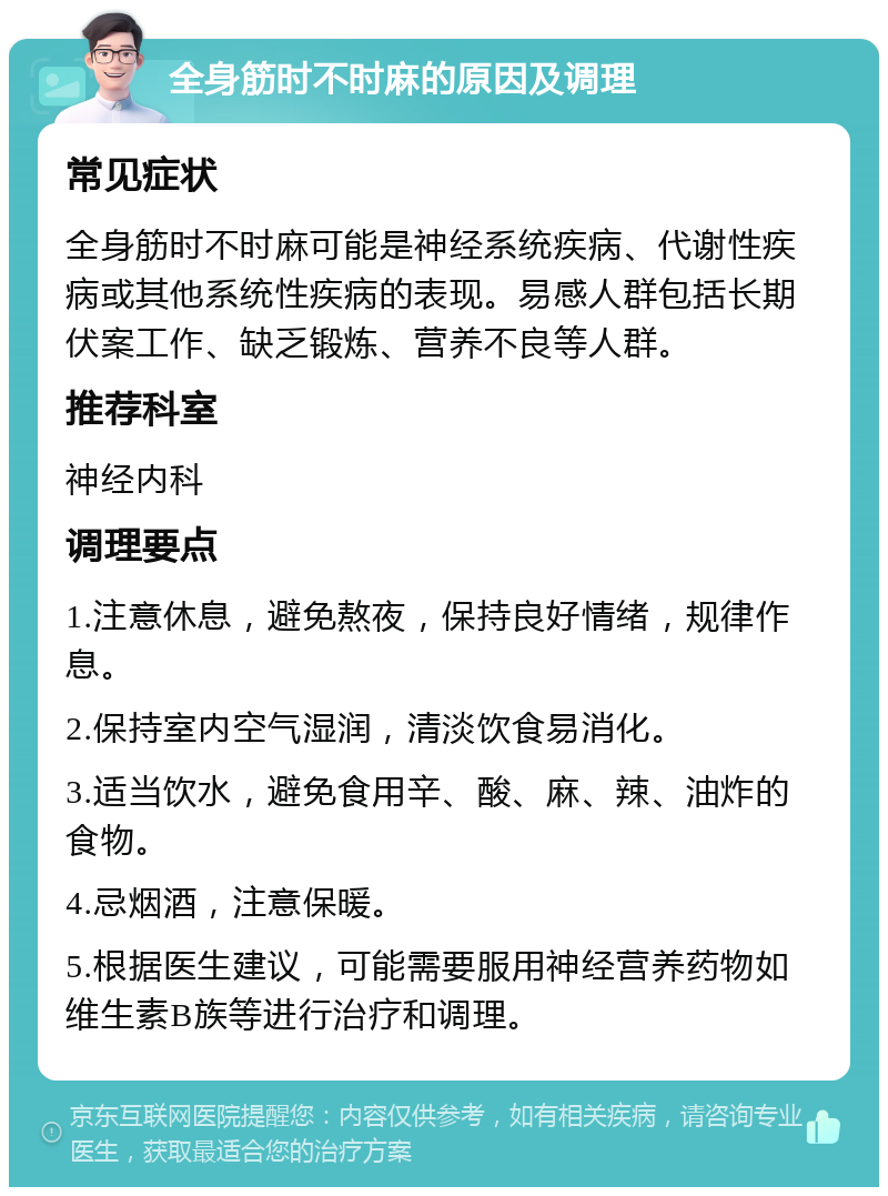 全身筋时不时麻的原因及调理 常见症状 全身筋时不时麻可能是神经系统疾病、代谢性疾病或其他系统性疾病的表现。易感人群包括长期伏案工作、缺乏锻炼、营养不良等人群。 推荐科室 神经内科 调理要点 1.注意休息，避免熬夜，保持良好情绪，规律作息。 2.保持室内空气湿润，清淡饮食易消化。 3.适当饮水，避免食用辛、酸、麻、辣、油炸的食物。 4.忌烟酒，注意保暖。 5.根据医生建议，可能需要服用神经营养药物如维生素B族等进行治疗和调理。