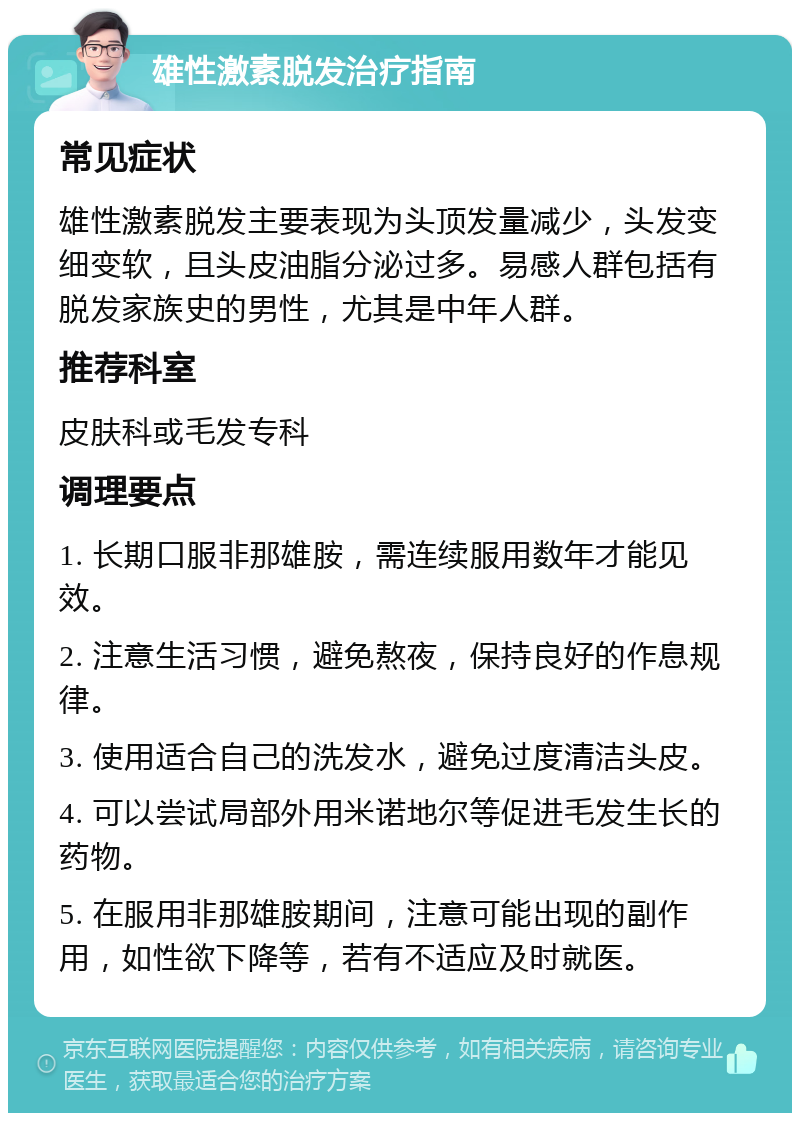 雄性激素脱发治疗指南 常见症状 雄性激素脱发主要表现为头顶发量减少，头发变细变软，且头皮油脂分泌过多。易感人群包括有脱发家族史的男性，尤其是中年人群。 推荐科室 皮肤科或毛发专科 调理要点 1. 长期口服非那雄胺，需连续服用数年才能见效。 2. 注意生活习惯，避免熬夜，保持良好的作息规律。 3. 使用适合自己的洗发水，避免过度清洁头皮。 4. 可以尝试局部外用米诺地尔等促进毛发生长的药物。 5. 在服用非那雄胺期间，注意可能出现的副作用，如性欲下降等，若有不适应及时就医。