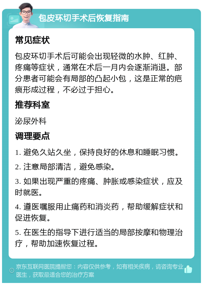 包皮环切手术后恢复指南 常见症状 包皮环切手术后可能会出现轻微的水肿、红肿、疼痛等症状，通常在术后一月内会逐渐消退。部分患者可能会有局部的凸起小包，这是正常的疤痕形成过程，不必过于担心。 推荐科室 泌尿外科 调理要点 1. 避免久站久坐，保持良好的休息和睡眠习惯。 2. 注意局部清洁，避免感染。 3. 如果出现严重的疼痛、肿胀或感染症状，应及时就医。 4. 遵医嘱服用止痛药和消炎药，帮助缓解症状和促进恢复。 5. 在医生的指导下进行适当的局部按摩和物理治疗，帮助加速恢复过程。