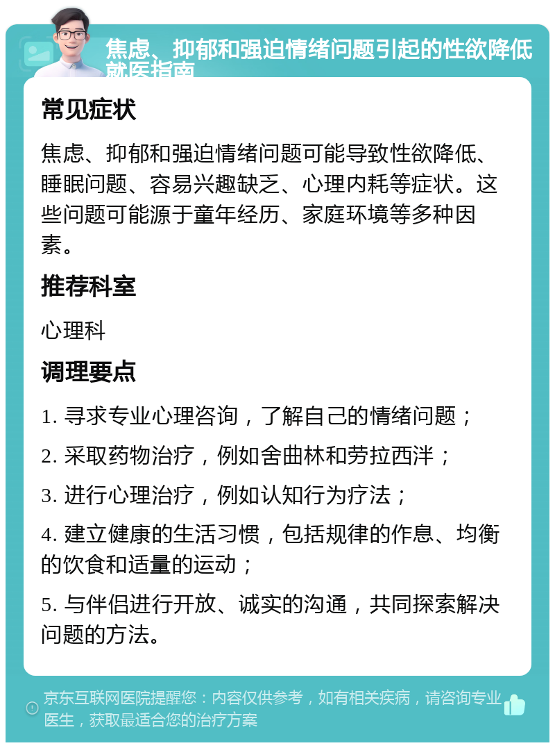 焦虑、抑郁和强迫情绪问题引起的性欲降低就医指南 常见症状 焦虑、抑郁和强迫情绪问题可能导致性欲降低、睡眠问题、容易兴趣缺乏、心理内耗等症状。这些问题可能源于童年经历、家庭环境等多种因素。 推荐科室 心理科 调理要点 1. 寻求专业心理咨询，了解自己的情绪问题； 2. 采取药物治疗，例如舍曲林和劳拉西泮； 3. 进行心理治疗，例如认知行为疗法； 4. 建立健康的生活习惯，包括规律的作息、均衡的饮食和适量的运动； 5. 与伴侣进行开放、诚实的沟通，共同探索解决问题的方法。