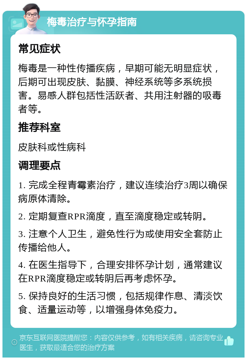 梅毒治疗与怀孕指南 常见症状 梅毒是一种性传播疾病，早期可能无明显症状，后期可出现皮肤、黏膜、神经系统等多系统损害。易感人群包括性活跃者、共用注射器的吸毒者等。 推荐科室 皮肤科或性病科 调理要点 1. 完成全程青霉素治疗，建议连续治疗3周以确保病原体清除。 2. 定期复查RPR滴度，直至滴度稳定或转阴。 3. 注意个人卫生，避免性行为或使用安全套防止传播给他人。 4. 在医生指导下，合理安排怀孕计划，通常建议在RPR滴度稳定或转阴后再考虑怀孕。 5. 保持良好的生活习惯，包括规律作息、清淡饮食、适量运动等，以增强身体免疫力。