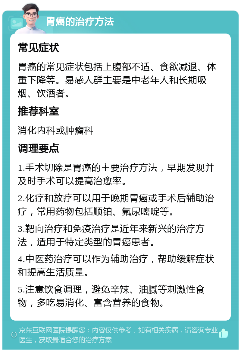 胃癌的治疗方法 常见症状 胃癌的常见症状包括上腹部不适、食欲减退、体重下降等。易感人群主要是中老年人和长期吸烟、饮酒者。 推荐科室 消化内科或肿瘤科 调理要点 1.手术切除是胃癌的主要治疗方法，早期发现并及时手术可以提高治愈率。 2.化疗和放疗可以用于晚期胃癌或手术后辅助治疗，常用药物包括顺铂、氟尿嘧啶等。 3.靶向治疗和免疫治疗是近年来新兴的治疗方法，适用于特定类型的胃癌患者。 4.中医药治疗可以作为辅助治疗，帮助缓解症状和提高生活质量。 5.注意饮食调理，避免辛辣、油腻等刺激性食物，多吃易消化、富含营养的食物。