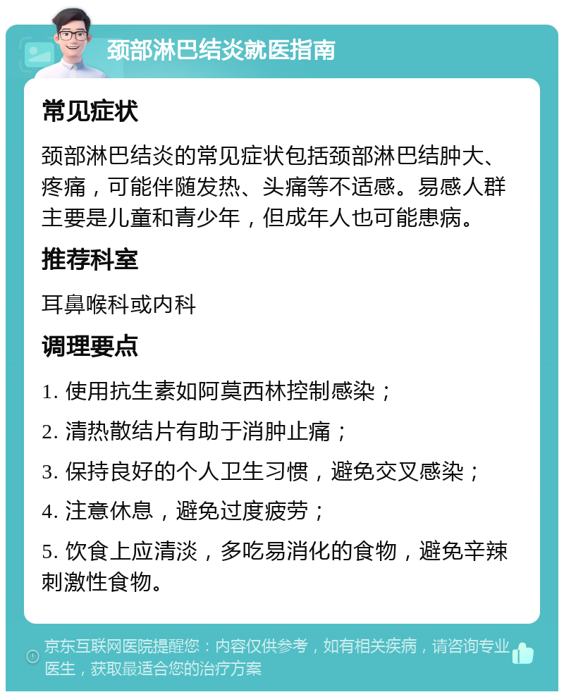 颈部淋巴结炎就医指南 常见症状 颈部淋巴结炎的常见症状包括颈部淋巴结肿大、疼痛，可能伴随发热、头痛等不适感。易感人群主要是儿童和青少年，但成年人也可能患病。 推荐科室 耳鼻喉科或内科 调理要点 1. 使用抗生素如阿莫西林控制感染； 2. 清热散结片有助于消肿止痛； 3. 保持良好的个人卫生习惯，避免交叉感染； 4. 注意休息，避免过度疲劳； 5. 饮食上应清淡，多吃易消化的食物，避免辛辣刺激性食物。