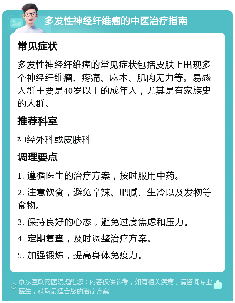 多发性神经纤维瘤的中医治疗指南 常见症状 多发性神经纤维瘤的常见症状包括皮肤上出现多个神经纤维瘤、疼痛、麻木、肌肉无力等。易感人群主要是40岁以上的成年人，尤其是有家族史的人群。 推荐科室 神经外科或皮肤科 调理要点 1. 遵循医生的治疗方案，按时服用中药。 2. 注意饮食，避免辛辣、肥腻、生冷以及发物等食物。 3. 保持良好的心态，避免过度焦虑和压力。 4. 定期复查，及时调整治疗方案。 5. 加强锻炼，提高身体免疫力。