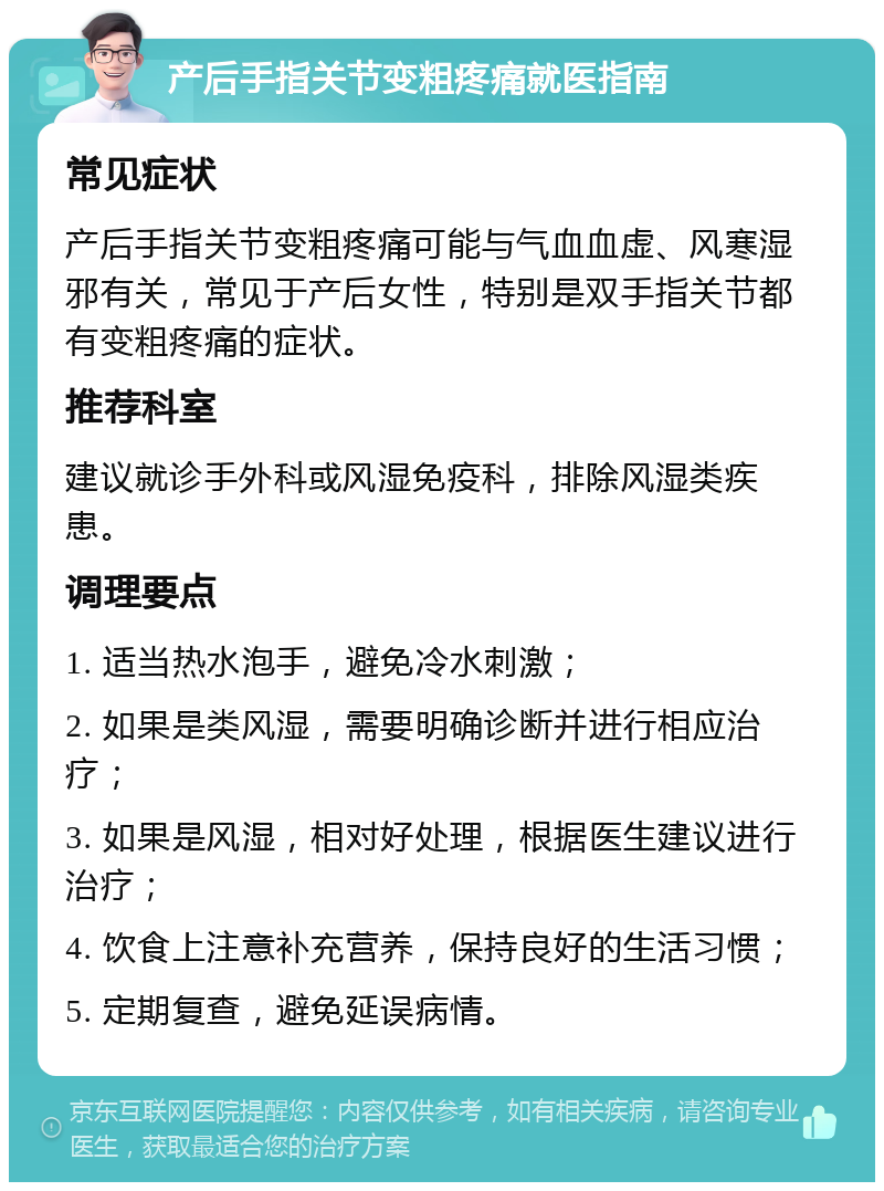 产后手指关节变粗疼痛就医指南 常见症状 产后手指关节变粗疼痛可能与气血血虚、风寒湿邪有关，常见于产后女性，特别是双手指关节都有变粗疼痛的症状。 推荐科室 建议就诊手外科或风湿免疫科，排除风湿类疾患。 调理要点 1. 适当热水泡手，避免冷水刺激； 2. 如果是类风湿，需要明确诊断并进行相应治疗； 3. 如果是风湿，相对好处理，根据医生建议进行治疗； 4. 饮食上注意补充营养，保持良好的生活习惯； 5. 定期复查，避免延误病情。