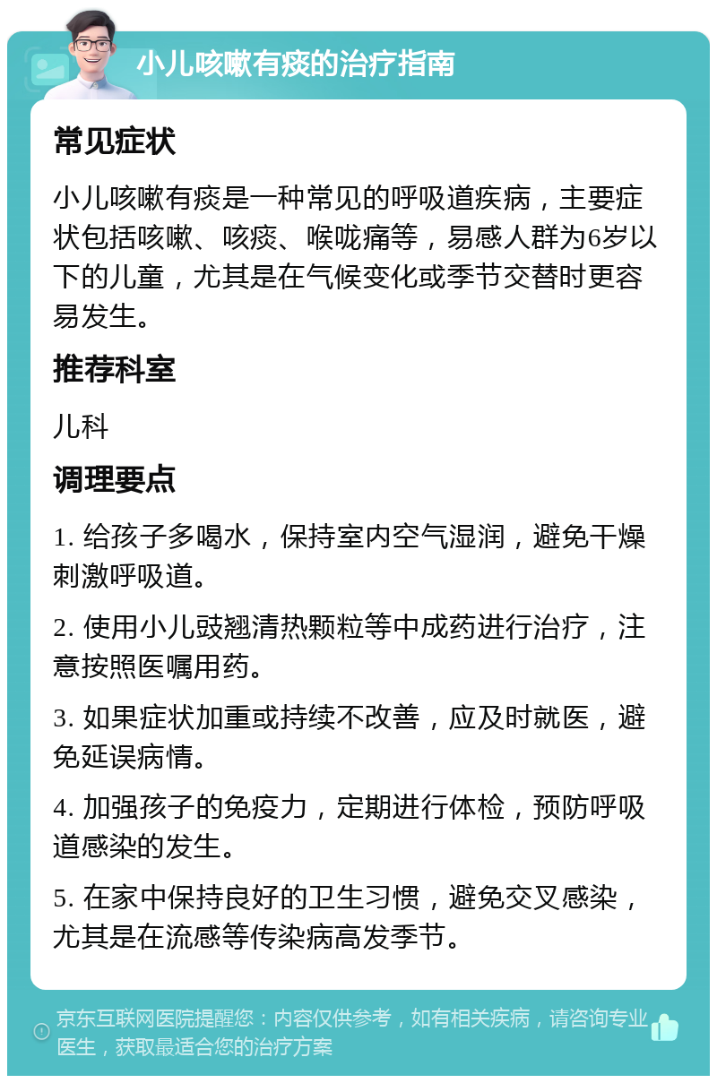 小儿咳嗽有痰的治疗指南 常见症状 小儿咳嗽有痰是一种常见的呼吸道疾病，主要症状包括咳嗽、咳痰、喉咙痛等，易感人群为6岁以下的儿童，尤其是在气候变化或季节交替时更容易发生。 推荐科室 儿科 调理要点 1. 给孩子多喝水，保持室内空气湿润，避免干燥刺激呼吸道。 2. 使用小儿豉翘清热颗粒等中成药进行治疗，注意按照医嘱用药。 3. 如果症状加重或持续不改善，应及时就医，避免延误病情。 4. 加强孩子的免疫力，定期进行体检，预防呼吸道感染的发生。 5. 在家中保持良好的卫生习惯，避免交叉感染，尤其是在流感等传染病高发季节。