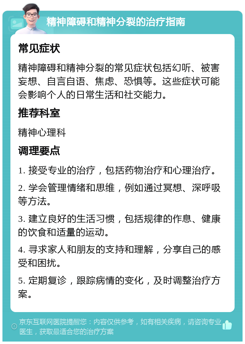 精神障碍和精神分裂的治疗指南 常见症状 精神障碍和精神分裂的常见症状包括幻听、被害妄想、自言自语、焦虑、恐惧等。这些症状可能会影响个人的日常生活和社交能力。 推荐科室 精神心理科 调理要点 1. 接受专业的治疗，包括药物治疗和心理治疗。 2. 学会管理情绪和思维，例如通过冥想、深呼吸等方法。 3. 建立良好的生活习惯，包括规律的作息、健康的饮食和适量的运动。 4. 寻求家人和朋友的支持和理解，分享自己的感受和困扰。 5. 定期复诊，跟踪病情的变化，及时调整治疗方案。