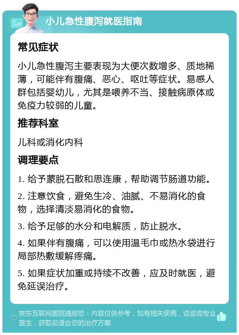 小儿急性腹泻就医指南 常见症状 小儿急性腹泻主要表现为大便次数增多、质地稀薄，可能伴有腹痛、恶心、呕吐等症状。易感人群包括婴幼儿，尤其是喂养不当、接触病原体或免疫力较弱的儿童。 推荐科室 儿科或消化内科 调理要点 1. 给予蒙脱石散和思连康，帮助调节肠道功能。 2. 注意饮食，避免生冷、油腻、不易消化的食物，选择清淡易消化的食物。 3. 给予足够的水分和电解质，防止脱水。 4. 如果伴有腹痛，可以使用温毛巾或热水袋进行局部热敷缓解疼痛。 5. 如果症状加重或持续不改善，应及时就医，避免延误治疗。