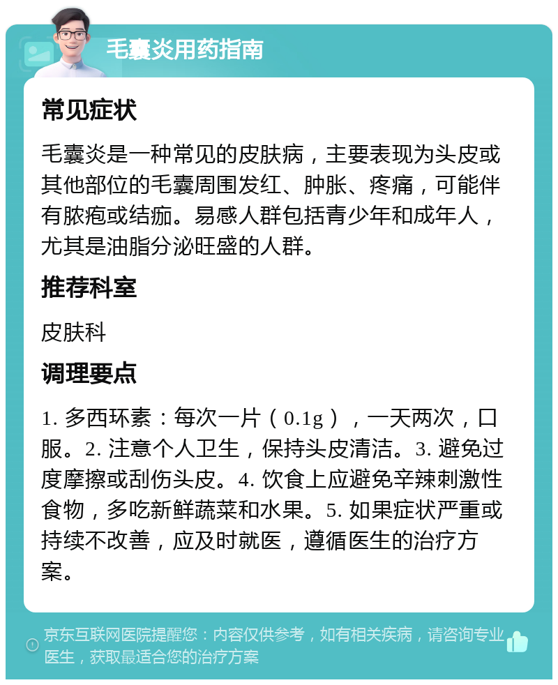 毛囊炎用药指南 常见症状 毛囊炎是一种常见的皮肤病，主要表现为头皮或其他部位的毛囊周围发红、肿胀、疼痛，可能伴有脓疱或结痂。易感人群包括青少年和成年人，尤其是油脂分泌旺盛的人群。 推荐科室 皮肤科 调理要点 1. 多西环素：每次一片（0.1g），一天两次，口服。2. 注意个人卫生，保持头皮清洁。3. 避免过度摩擦或刮伤头皮。4. 饮食上应避免辛辣刺激性食物，多吃新鲜蔬菜和水果。5. 如果症状严重或持续不改善，应及时就医，遵循医生的治疗方案。