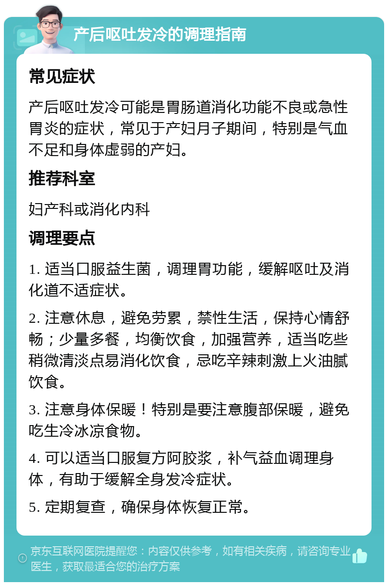 产后呕吐发冷的调理指南 常见症状 产后呕吐发冷可能是胃肠道消化功能不良或急性胃炎的症状，常见于产妇月子期间，特别是气血不足和身体虚弱的产妇。 推荐科室 妇产科或消化内科 调理要点 1. 适当口服益生菌，调理胃功能，缓解呕吐及消化道不适症状。 2. 注意休息，避免劳累，禁性生活，保持心情舒畅；少量多餐，均衡饮食，加强营养，适当吃些稍微清淡点易消化饮食，忌吃辛辣刺激上火油腻饮食。 3. 注意身体保暖！特别是要注意腹部保暖，避免吃生冷冰凉食物。 4. 可以适当口服复方阿胶浆，补气益血调理身体，有助于缓解全身发冷症状。 5. 定期复查，确保身体恢复正常。