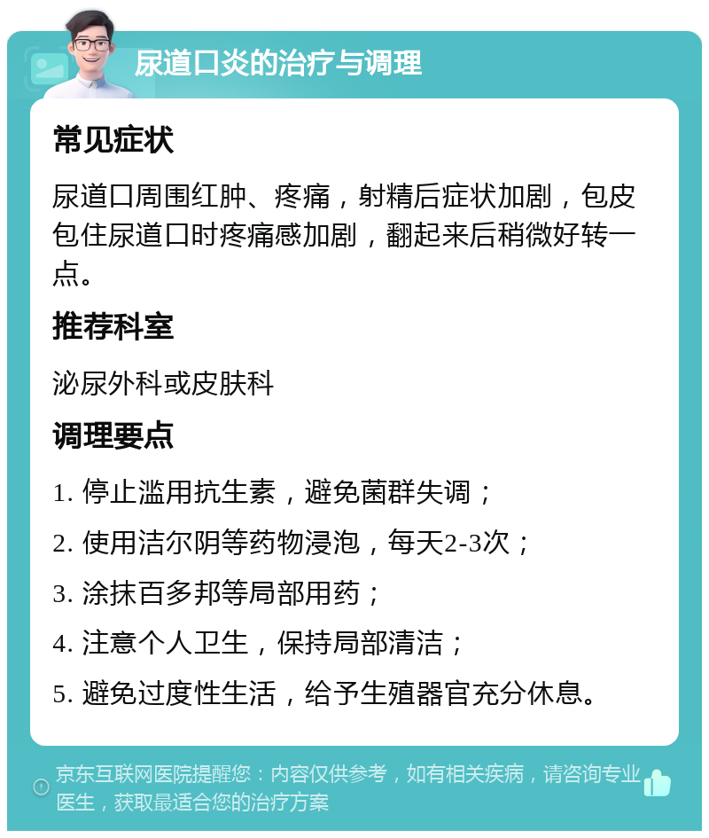 尿道口炎的治疗与调理 常见症状 尿道口周围红肿、疼痛，射精后症状加剧，包皮包住尿道口时疼痛感加剧，翻起来后稍微好转一点。 推荐科室 泌尿外科或皮肤科 调理要点 1. 停止滥用抗生素，避免菌群失调； 2. 使用洁尔阴等药物浸泡，每天2-3次； 3. 涂抹百多邦等局部用药； 4. 注意个人卫生，保持局部清洁； 5. 避免过度性生活，给予生殖器官充分休息。