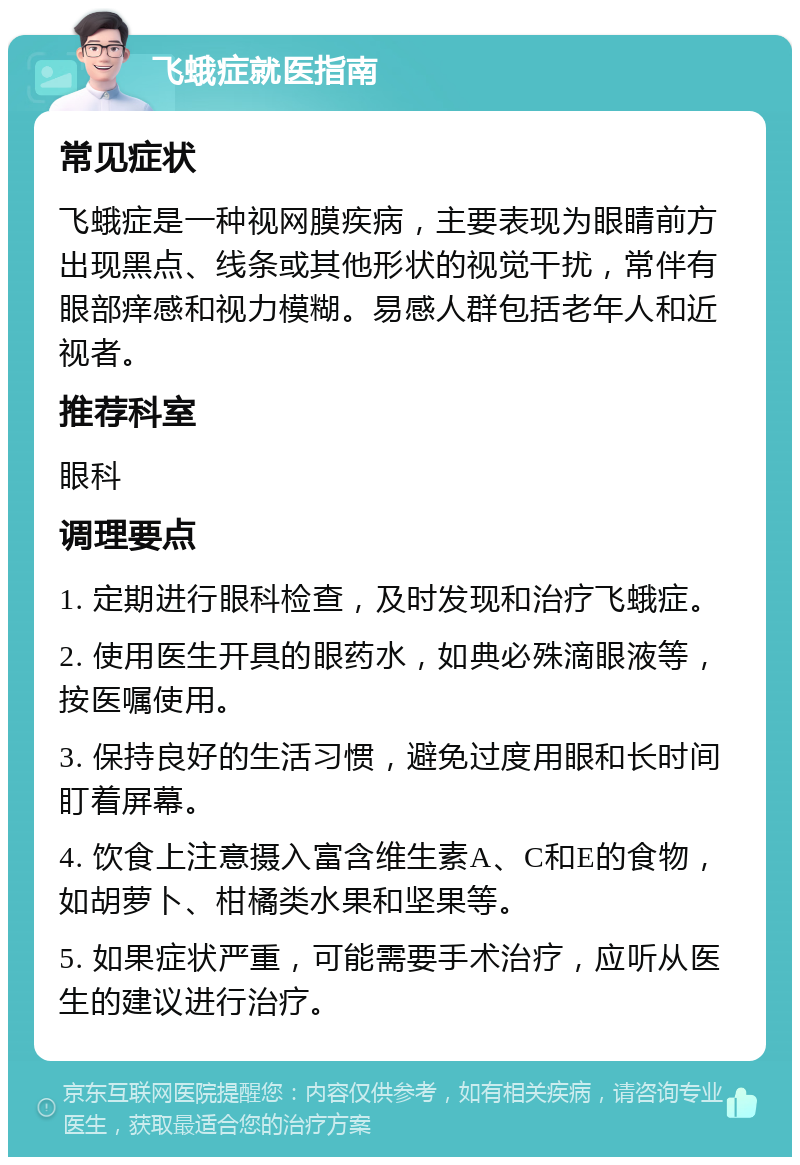 飞蛾症就医指南 常见症状 飞蛾症是一种视网膜疾病，主要表现为眼睛前方出现黑点、线条或其他形状的视觉干扰，常伴有眼部痒感和视力模糊。易感人群包括老年人和近视者。 推荐科室 眼科 调理要点 1. 定期进行眼科检查，及时发现和治疗飞蛾症。 2. 使用医生开具的眼药水，如典必殊滴眼液等，按医嘱使用。 3. 保持良好的生活习惯，避免过度用眼和长时间盯着屏幕。 4. 饮食上注意摄入富含维生素A、C和E的食物，如胡萝卜、柑橘类水果和坚果等。 5. 如果症状严重，可能需要手术治疗，应听从医生的建议进行治疗。