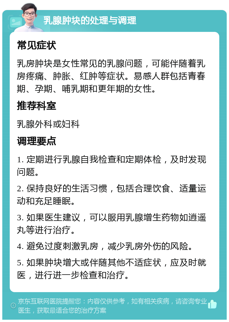 乳腺肿块的处理与调理 常见症状 乳房肿块是女性常见的乳腺问题，可能伴随着乳房疼痛、肿胀、红肿等症状。易感人群包括青春期、孕期、哺乳期和更年期的女性。 推荐科室 乳腺外科或妇科 调理要点 1. 定期进行乳腺自我检查和定期体检，及时发现问题。 2. 保持良好的生活习惯，包括合理饮食、适量运动和充足睡眠。 3. 如果医生建议，可以服用乳腺增生药物如逍遥丸等进行治疗。 4. 避免过度刺激乳房，减少乳房外伤的风险。 5. 如果肿块增大或伴随其他不适症状，应及时就医，进行进一步检查和治疗。