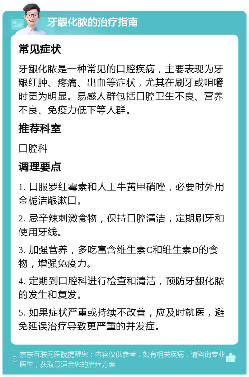 牙龈化脓的治疗指南 常见症状 牙龈化脓是一种常见的口腔疾病，主要表现为牙龈红肿、疼痛、出血等症状，尤其在刷牙或咀嚼时更为明显。易感人群包括口腔卫生不良、营养不良、免疫力低下等人群。 推荐科室 口腔科 调理要点 1. 口服罗红霉素和人工牛黄甲硝唑，必要时外用金栀洁龈漱口。 2. 忌辛辣刺激食物，保持口腔清洁，定期刷牙和使用牙线。 3. 加强营养，多吃富含维生素C和维生素D的食物，增强免疫力。 4. 定期到口腔科进行检查和清洁，预防牙龈化脓的发生和复发。 5. 如果症状严重或持续不改善，应及时就医，避免延误治疗导致更严重的并发症。