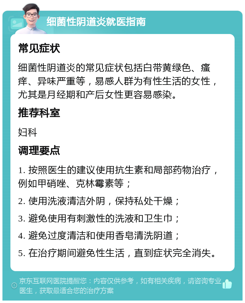 细菌性阴道炎就医指南 常见症状 细菌性阴道炎的常见症状包括白带黄绿色、瘙痒、异味严重等，易感人群为有性生活的女性，尤其是月经期和产后女性更容易感染。 推荐科室 妇科 调理要点 1. 按照医生的建议使用抗生素和局部药物治疗，例如甲硝唑、克林霉素等； 2. 使用洗液清洁外阴，保持私处干燥； 3. 避免使用有刺激性的洗液和卫生巾； 4. 避免过度清洁和使用香皂清洗阴道； 5. 在治疗期间避免性生活，直到症状完全消失。