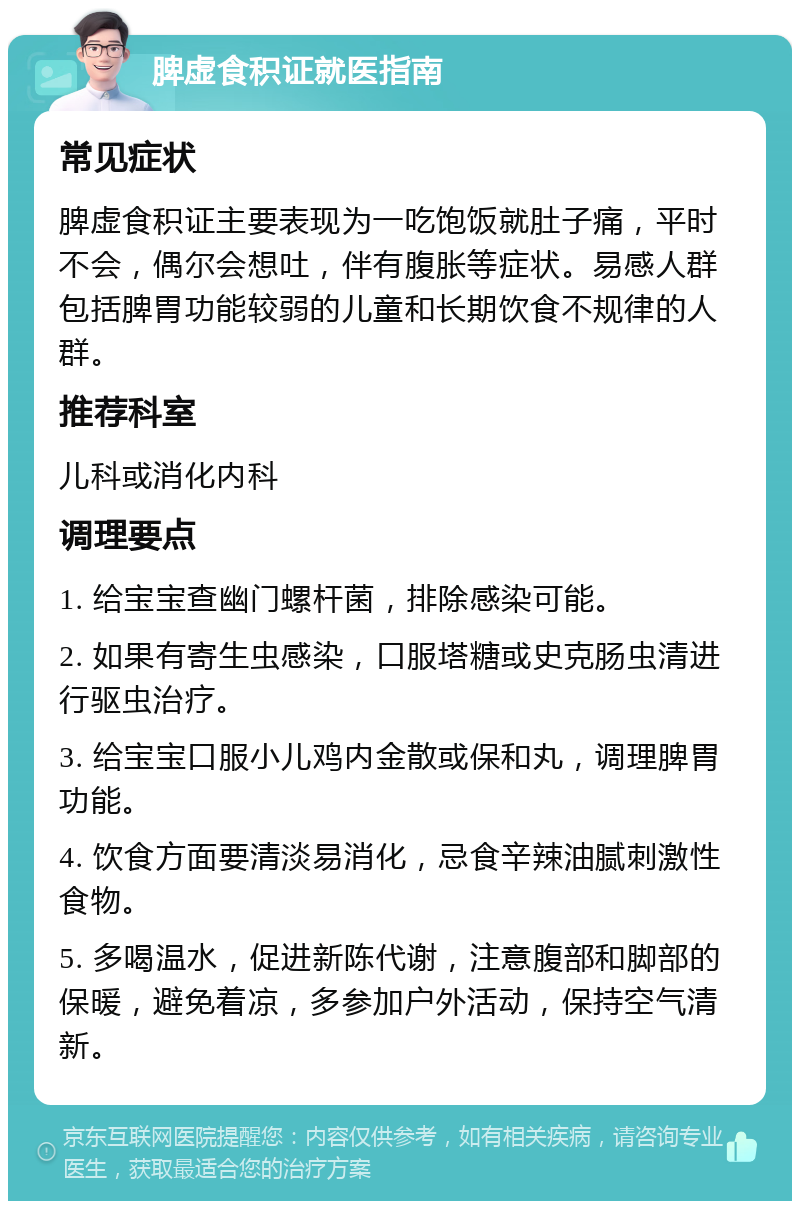 脾虚食积证就医指南 常见症状 脾虚食积证主要表现为一吃饱饭就肚子痛，平时不会，偶尔会想吐，伴有腹胀等症状。易感人群包括脾胃功能较弱的儿童和长期饮食不规律的人群。 推荐科室 儿科或消化内科 调理要点 1. 给宝宝查幽门螺杆菌，排除感染可能。 2. 如果有寄生虫感染，口服塔糖或史克肠虫清进行驱虫治疗。 3. 给宝宝口服小儿鸡内金散或保和丸，调理脾胃功能。 4. 饮食方面要清淡易消化，忌食辛辣油腻刺激性食物。 5. 多喝温水，促进新陈代谢，注意腹部和脚部的保暖，避免着凉，多参加户外活动，保持空气清新。