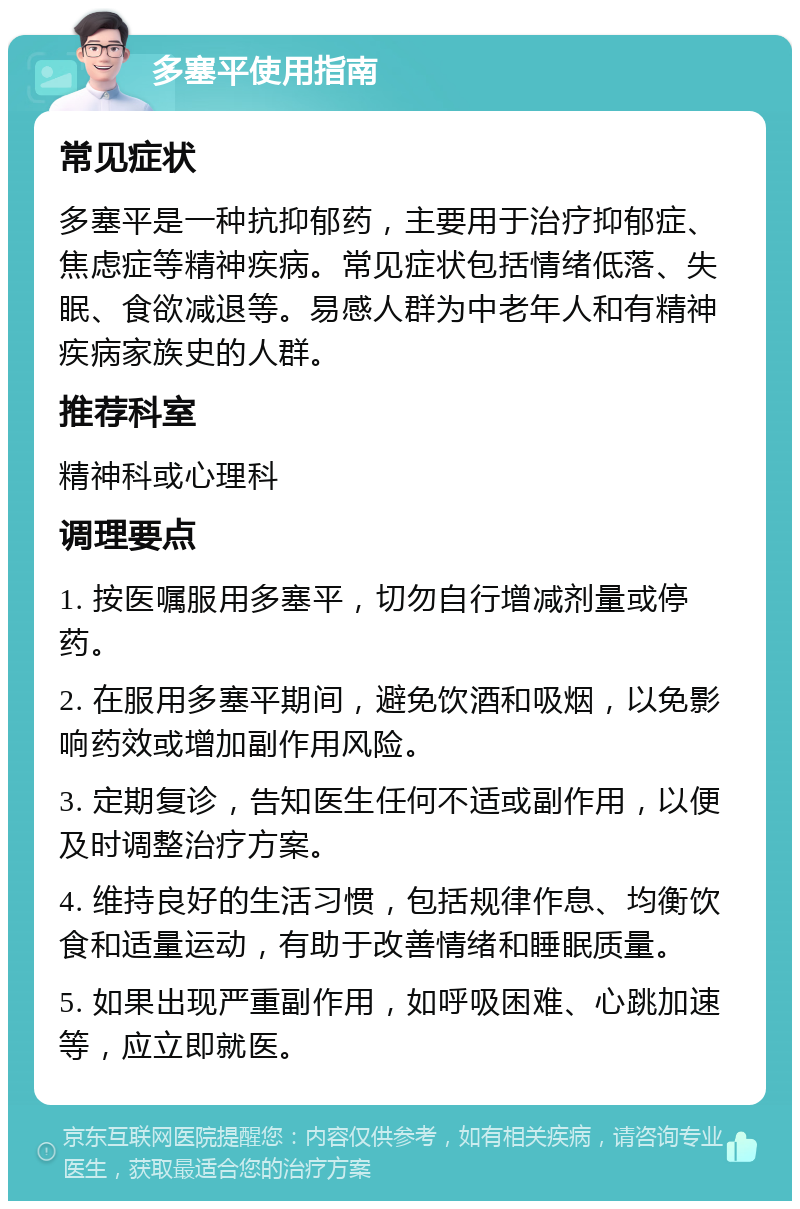 多塞平使用指南 常见症状 多塞平是一种抗抑郁药，主要用于治疗抑郁症、焦虑症等精神疾病。常见症状包括情绪低落、失眠、食欲减退等。易感人群为中老年人和有精神疾病家族史的人群。 推荐科室 精神科或心理科 调理要点 1. 按医嘱服用多塞平，切勿自行增减剂量或停药。 2. 在服用多塞平期间，避免饮酒和吸烟，以免影响药效或增加副作用风险。 3. 定期复诊，告知医生任何不适或副作用，以便及时调整治疗方案。 4. 维持良好的生活习惯，包括规律作息、均衡饮食和适量运动，有助于改善情绪和睡眠质量。 5. 如果出现严重副作用，如呼吸困难、心跳加速等，应立即就医。