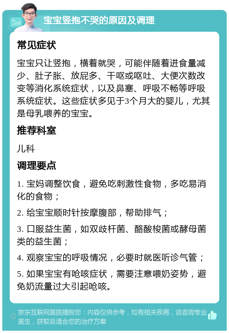 宝宝竖抱不哭的原因及调理 常见症状 宝宝只让竖抱，横着就哭，可能伴随着进食量减少、肚子胀、放屁多、干呕或呕吐、大便次数改变等消化系统症状，以及鼻塞、呼吸不畅等呼吸系统症状。这些症状多见于3个月大的婴儿，尤其是母乳喂养的宝宝。 推荐科室 儿科 调理要点 1. 宝妈调整饮食，避免吃刺激性食物，多吃易消化的食物； 2. 给宝宝顺时针按摩腹部，帮助排气； 3. 口服益生菌，如双歧杆菌、酪酸梭菌或酵母菌类的益生菌； 4. 观察宝宝的呼吸情况，必要时就医听诊气管； 5. 如果宝宝有呛咳症状，需要注意喂奶姿势，避免奶流量过大引起呛咳。