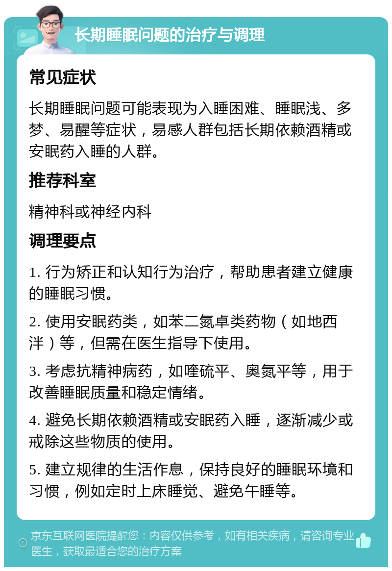 长期睡眠问题的治疗与调理 常见症状 长期睡眠问题可能表现为入睡困难、睡眠浅、多梦、易醒等症状，易感人群包括长期依赖酒精或安眠药入睡的人群。 推荐科室 精神科或神经内科 调理要点 1. 行为矫正和认知行为治疗，帮助患者建立健康的睡眠习惯。 2. 使用安眠药类，如苯二氮卓类药物（如地西泮）等，但需在医生指导下使用。 3. 考虑抗精神病药，如喹硫平、奥氮平等，用于改善睡眠质量和稳定情绪。 4. 避免长期依赖酒精或安眠药入睡，逐渐减少或戒除这些物质的使用。 5. 建立规律的生活作息，保持良好的睡眠环境和习惯，例如定时上床睡觉、避免午睡等。