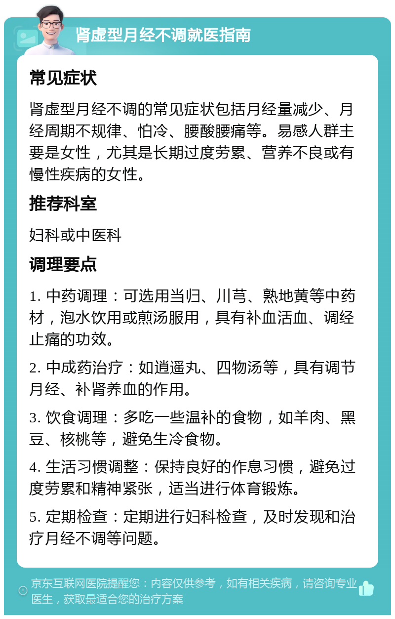 肾虚型月经不调就医指南 常见症状 肾虚型月经不调的常见症状包括月经量减少、月经周期不规律、怕冷、腰酸腰痛等。易感人群主要是女性，尤其是长期过度劳累、营养不良或有慢性疾病的女性。 推荐科室 妇科或中医科 调理要点 1. 中药调理：可选用当归、川芎、熟地黄等中药材，泡水饮用或煎汤服用，具有补血活血、调经止痛的功效。 2. 中成药治疗：如逍遥丸、四物汤等，具有调节月经、补肾养血的作用。 3. 饮食调理：多吃一些温补的食物，如羊肉、黑豆、核桃等，避免生冷食物。 4. 生活习惯调整：保持良好的作息习惯，避免过度劳累和精神紧张，适当进行体育锻炼。 5. 定期检查：定期进行妇科检查，及时发现和治疗月经不调等问题。