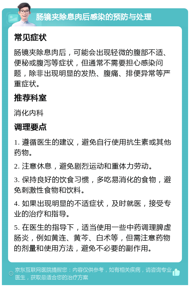 肠镜夹除息肉后感染的预防与处理 常见症状 肠镜夹除息肉后，可能会出现轻微的腹部不适、便秘或腹泻等症状，但通常不需要担心感染问题，除非出现明显的发热、腹痛、排便异常等严重症状。 推荐科室 消化内科 调理要点 1. 遵循医生的建议，避免自行使用抗生素或其他药物。 2. 注意休息，避免剧烈运动和重体力劳动。 3. 保持良好的饮食习惯，多吃易消化的食物，避免刺激性食物和饮料。 4. 如果出现明显的不适症状，及时就医，接受专业的治疗和指导。 5. 在医生的指导下，适当使用一些中药调理脾虚肠炎，例如黄连、黄芩、白术等，但需注意药物的剂量和使用方法，避免不必要的副作用。