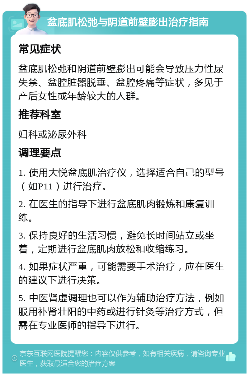 盆底肌松弛与阴道前壁膨出治疗指南 常见症状 盆底肌松弛和阴道前壁膨出可能会导致压力性尿失禁、盆腔脏器脱垂、盆腔疼痛等症状，多见于产后女性或年龄较大的人群。 推荐科室 妇科或泌尿外科 调理要点 1. 使用大悦盆底肌治疗仪，选择适合自己的型号（如P11）进行治疗。 2. 在医生的指导下进行盆底肌肉锻炼和康复训练。 3. 保持良好的生活习惯，避免长时间站立或坐着，定期进行盆底肌肉放松和收缩练习。 4. 如果症状严重，可能需要手术治疗，应在医生的建议下进行决策。 5. 中医肾虚调理也可以作为辅助治疗方法，例如服用补肾壮阳的中药或进行针灸等治疗方式，但需在专业医师的指导下进行。