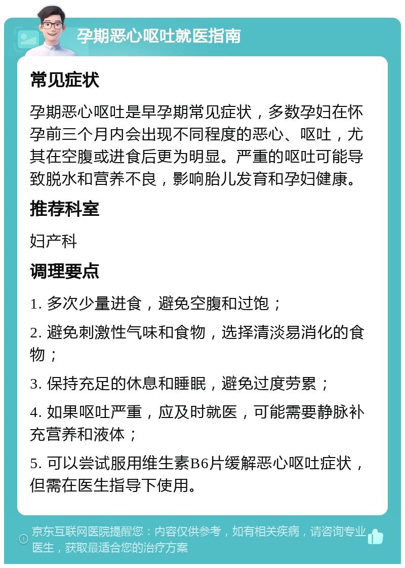 孕期恶心呕吐就医指南 常见症状 孕期恶心呕吐是早孕期常见症状，多数孕妇在怀孕前三个月内会出现不同程度的恶心、呕吐，尤其在空腹或进食后更为明显。严重的呕吐可能导致脱水和营养不良，影响胎儿发育和孕妇健康。 推荐科室 妇产科 调理要点 1. 多次少量进食，避免空腹和过饱； 2. 避免刺激性气味和食物，选择清淡易消化的食物； 3. 保持充足的休息和睡眠，避免过度劳累； 4. 如果呕吐严重，应及时就医，可能需要静脉补充营养和液体； 5. 可以尝试服用维生素B6片缓解恶心呕吐症状，但需在医生指导下使用。