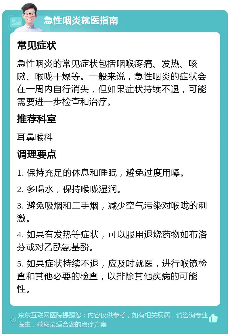 急性咽炎就医指南 常见症状 急性咽炎的常见症状包括咽喉疼痛、发热、咳嗽、喉咙干燥等。一般来说，急性咽炎的症状会在一周内自行消失，但如果症状持续不退，可能需要进一步检查和治疗。 推荐科室 耳鼻喉科 调理要点 1. 保持充足的休息和睡眠，避免过度用嗓。 2. 多喝水，保持喉咙湿润。 3. 避免吸烟和二手烟，减少空气污染对喉咙的刺激。 4. 如果有发热等症状，可以服用退烧药物如布洛芬或对乙酰氨基酚。 5. 如果症状持续不退，应及时就医，进行喉镜检查和其他必要的检查，以排除其他疾病的可能性。