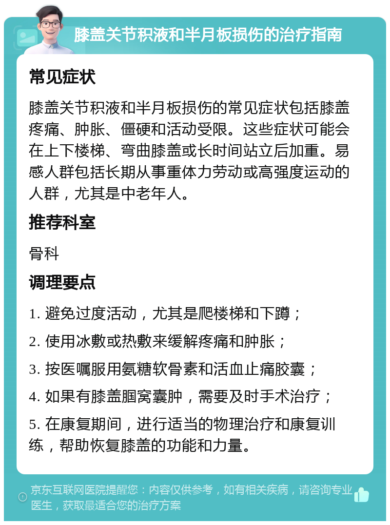 膝盖关节积液和半月板损伤的治疗指南 常见症状 膝盖关节积液和半月板损伤的常见症状包括膝盖疼痛、肿胀、僵硬和活动受限。这些症状可能会在上下楼梯、弯曲膝盖或长时间站立后加重。易感人群包括长期从事重体力劳动或高强度运动的人群，尤其是中老年人。 推荐科室 骨科 调理要点 1. 避免过度活动，尤其是爬楼梯和下蹲； 2. 使用冰敷或热敷来缓解疼痛和肿胀； 3. 按医嘱服用氨糖软骨素和活血止痛胶囊； 4. 如果有膝盖腘窝囊肿，需要及时手术治疗； 5. 在康复期间，进行适当的物理治疗和康复训练，帮助恢复膝盖的功能和力量。