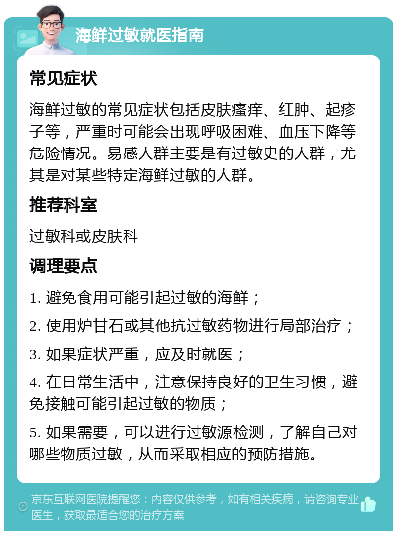 海鲜过敏就医指南 常见症状 海鲜过敏的常见症状包括皮肤瘙痒、红肿、起疹子等，严重时可能会出现呼吸困难、血压下降等危险情况。易感人群主要是有过敏史的人群，尤其是对某些特定海鲜过敏的人群。 推荐科室 过敏科或皮肤科 调理要点 1. 避免食用可能引起过敏的海鲜； 2. 使用炉甘石或其他抗过敏药物进行局部治疗； 3. 如果症状严重，应及时就医； 4. 在日常生活中，注意保持良好的卫生习惯，避免接触可能引起过敏的物质； 5. 如果需要，可以进行过敏源检测，了解自己对哪些物质过敏，从而采取相应的预防措施。