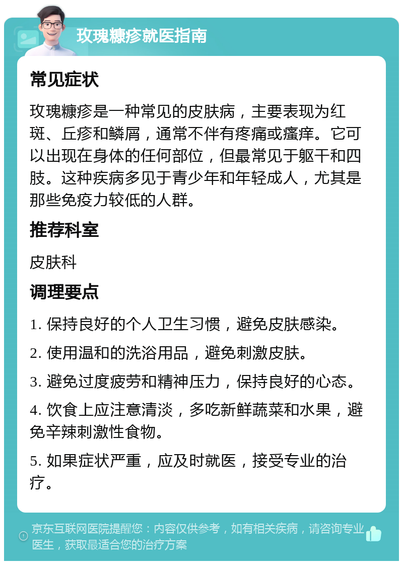 玫瑰糠疹就医指南 常见症状 玫瑰糠疹是一种常见的皮肤病，主要表现为红斑、丘疹和鳞屑，通常不伴有疼痛或瘙痒。它可以出现在身体的任何部位，但最常见于躯干和四肢。这种疾病多见于青少年和年轻成人，尤其是那些免疫力较低的人群。 推荐科室 皮肤科 调理要点 1. 保持良好的个人卫生习惯，避免皮肤感染。 2. 使用温和的洗浴用品，避免刺激皮肤。 3. 避免过度疲劳和精神压力，保持良好的心态。 4. 饮食上应注意清淡，多吃新鲜蔬菜和水果，避免辛辣刺激性食物。 5. 如果症状严重，应及时就医，接受专业的治疗。