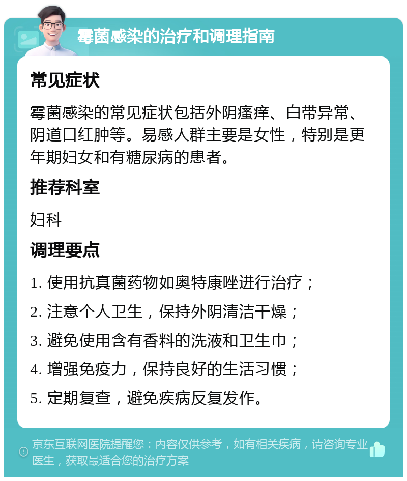 霉菌感染的治疗和调理指南 常见症状 霉菌感染的常见症状包括外阴瘙痒、白带异常、阴道口红肿等。易感人群主要是女性，特别是更年期妇女和有糖尿病的患者。 推荐科室 妇科 调理要点 1. 使用抗真菌药物如奥特康唑进行治疗； 2. 注意个人卫生，保持外阴清洁干燥； 3. 避免使用含有香料的洗液和卫生巾； 4. 增强免疫力，保持良好的生活习惯； 5. 定期复查，避免疾病反复发作。