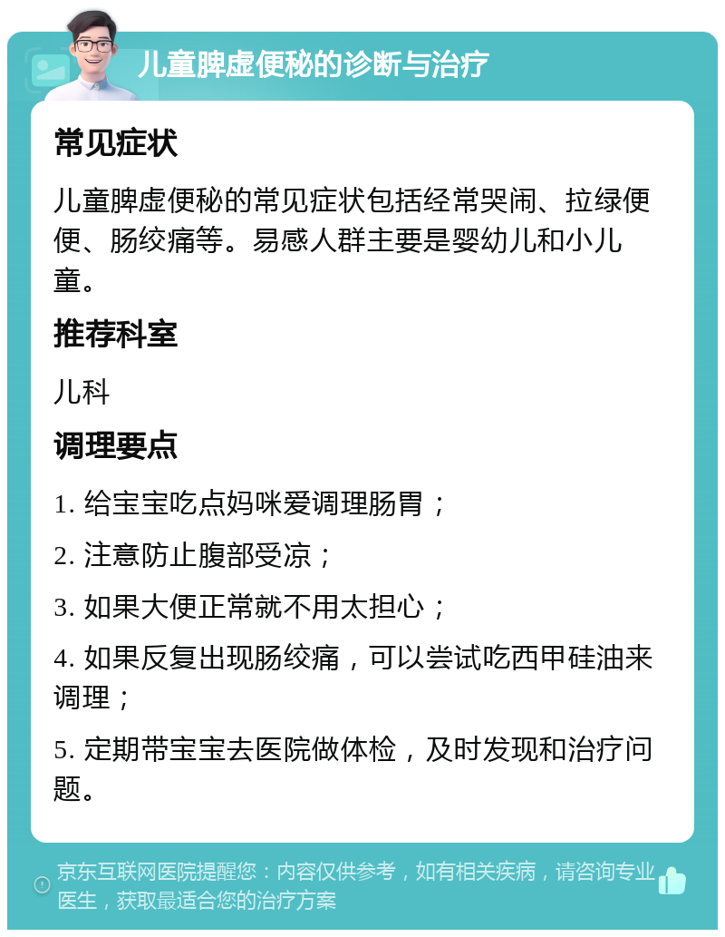 儿童脾虚便秘的诊断与治疗 常见症状 儿童脾虚便秘的常见症状包括经常哭闹、拉绿便便、肠绞痛等。易感人群主要是婴幼儿和小儿童。 推荐科室 儿科 调理要点 1. 给宝宝吃点妈咪爱调理肠胃； 2. 注意防止腹部受凉； 3. 如果大便正常就不用太担心； 4. 如果反复出现肠绞痛，可以尝试吃西甲硅油来调理； 5. 定期带宝宝去医院做体检，及时发现和治疗问题。