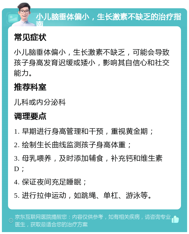 小儿脑垂体偏小，生长激素不缺乏的治疗指南 常见症状 小儿脑垂体偏小，生长激素不缺乏，可能会导致孩子身高发育迟缓或矮小，影响其自信心和社交能力。 推荐科室 儿科或内分泌科 调理要点 1. 早期进行身高管理和干预，重视黄金期； 2. 绘制生长曲线监测孩子身高体重； 3. 母乳喂养，及时添加辅食，补充钙和维生素D； 4. 保证夜间充足睡眠； 5. 进行拉伸运动，如跳绳、单杠、游泳等。