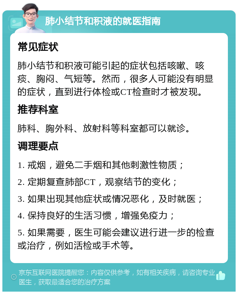 肺小结节和积液的就医指南 常见症状 肺小结节和积液可能引起的症状包括咳嗽、咳痰、胸闷、气短等。然而，很多人可能没有明显的症状，直到进行体检或CT检查时才被发现。 推荐科室 肺科、胸外科、放射科等科室都可以就诊。 调理要点 1. 戒烟，避免二手烟和其他刺激性物质； 2. 定期复查肺部CT，观察结节的变化； 3. 如果出现其他症状或情况恶化，及时就医； 4. 保持良好的生活习惯，增强免疫力； 5. 如果需要，医生可能会建议进行进一步的检查或治疗，例如活检或手术等。