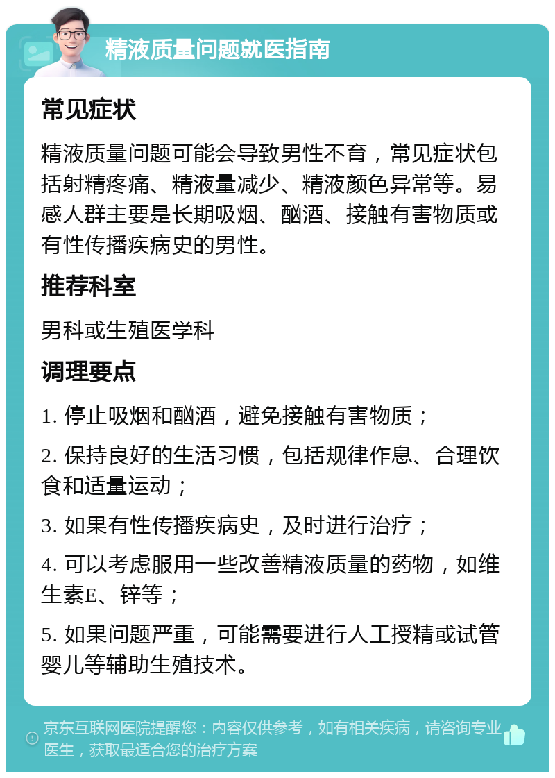 精液质量问题就医指南 常见症状 精液质量问题可能会导致男性不育，常见症状包括射精疼痛、精液量减少、精液颜色异常等。易感人群主要是长期吸烟、酗酒、接触有害物质或有性传播疾病史的男性。 推荐科室 男科或生殖医学科 调理要点 1. 停止吸烟和酗酒，避免接触有害物质； 2. 保持良好的生活习惯，包括规律作息、合理饮食和适量运动； 3. 如果有性传播疾病史，及时进行治疗； 4. 可以考虑服用一些改善精液质量的药物，如维生素E、锌等； 5. 如果问题严重，可能需要进行人工授精或试管婴儿等辅助生殖技术。