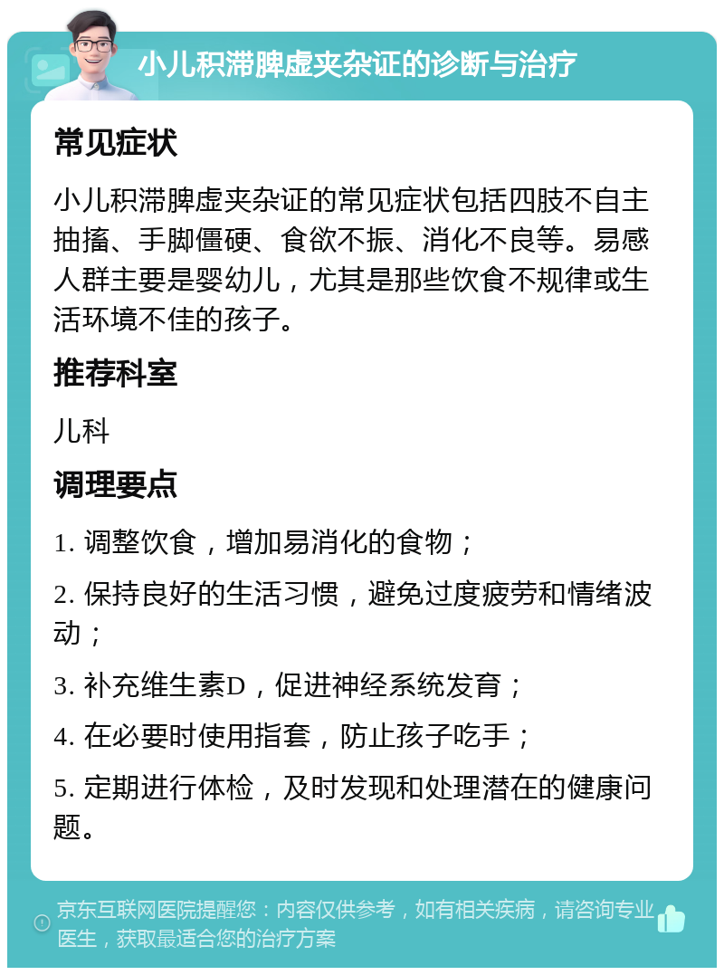 小儿积滞脾虚夹杂证的诊断与治疗 常见症状 小儿积滞脾虚夹杂证的常见症状包括四肢不自主抽搐、手脚僵硬、食欲不振、消化不良等。易感人群主要是婴幼儿，尤其是那些饮食不规律或生活环境不佳的孩子。 推荐科室 儿科 调理要点 1. 调整饮食，增加易消化的食物； 2. 保持良好的生活习惯，避免过度疲劳和情绪波动； 3. 补充维生素D，促进神经系统发育； 4. 在必要时使用指套，防止孩子吃手； 5. 定期进行体检，及时发现和处理潜在的健康问题。