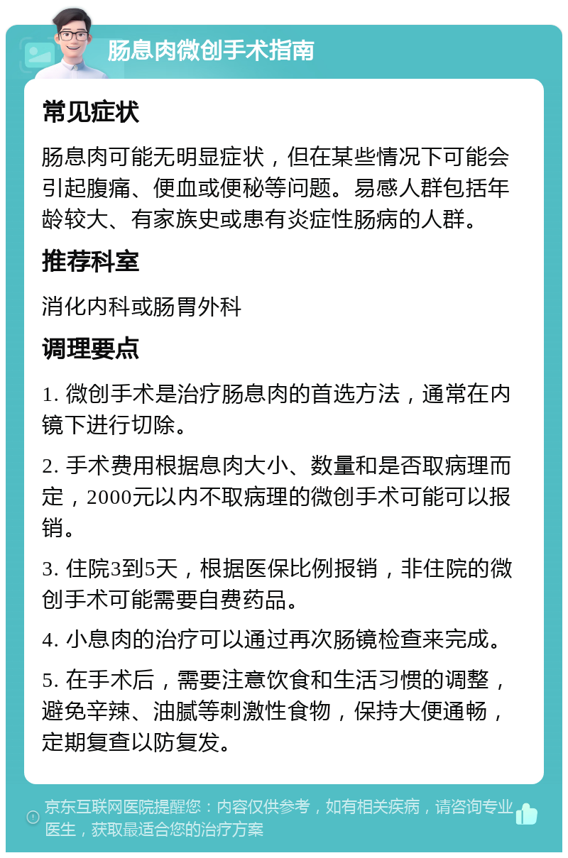 肠息肉微创手术指南 常见症状 肠息肉可能无明显症状，但在某些情况下可能会引起腹痛、便血或便秘等问题。易感人群包括年龄较大、有家族史或患有炎症性肠病的人群。 推荐科室 消化内科或肠胃外科 调理要点 1. 微创手术是治疗肠息肉的首选方法，通常在内镜下进行切除。 2. 手术费用根据息肉大小、数量和是否取病理而定，2000元以内不取病理的微创手术可能可以报销。 3. 住院3到5天，根据医保比例报销，非住院的微创手术可能需要自费药品。 4. 小息肉的治疗可以通过再次肠镜检查来完成。 5. 在手术后，需要注意饮食和生活习惯的调整，避免辛辣、油腻等刺激性食物，保持大便通畅，定期复查以防复发。