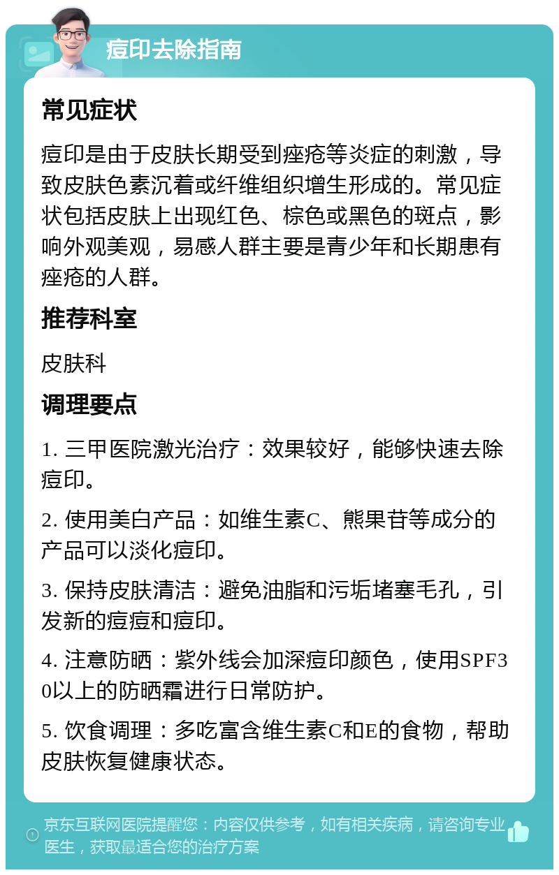 痘印去除指南 常见症状 痘印是由于皮肤长期受到痤疮等炎症的刺激，导致皮肤色素沉着或纤维组织增生形成的。常见症状包括皮肤上出现红色、棕色或黑色的斑点，影响外观美观，易感人群主要是青少年和长期患有痤疮的人群。 推荐科室 皮肤科 调理要点 1. 三甲医院激光治疗：效果较好，能够快速去除痘印。 2. 使用美白产品：如维生素C、熊果苷等成分的产品可以淡化痘印。 3. 保持皮肤清洁：避免油脂和污垢堵塞毛孔，引发新的痘痘和痘印。 4. 注意防晒：紫外线会加深痘印颜色，使用SPF30以上的防晒霜进行日常防护。 5. 饮食调理：多吃富含维生素C和E的食物，帮助皮肤恢复健康状态。