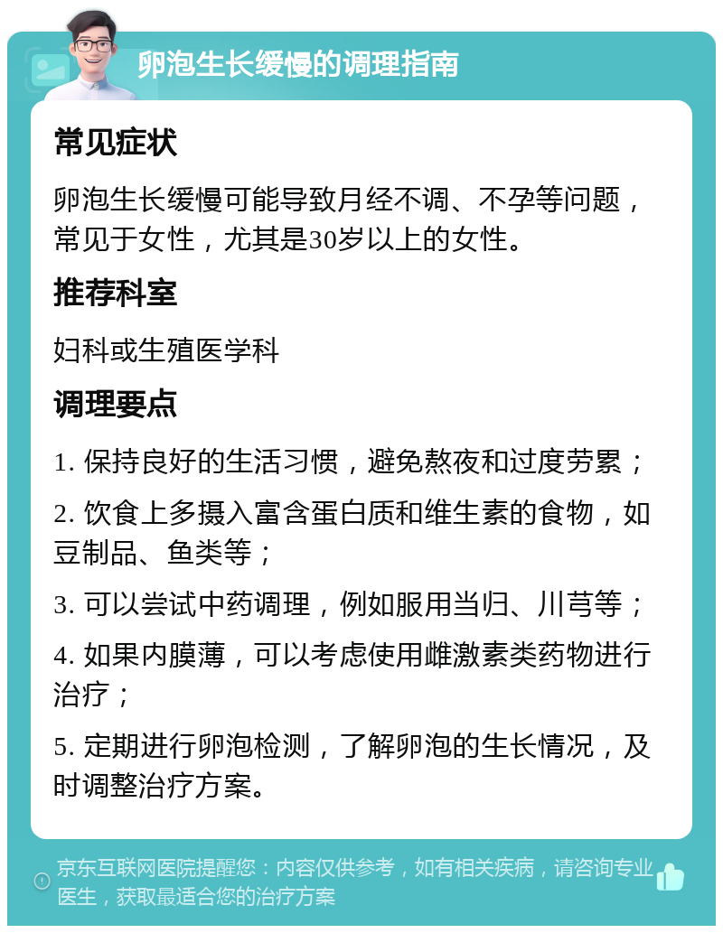 卵泡生长缓慢的调理指南 常见症状 卵泡生长缓慢可能导致月经不调、不孕等问题，常见于女性，尤其是30岁以上的女性。 推荐科室 妇科或生殖医学科 调理要点 1. 保持良好的生活习惯，避免熬夜和过度劳累； 2. 饮食上多摄入富含蛋白质和维生素的食物，如豆制品、鱼类等； 3. 可以尝试中药调理，例如服用当归、川芎等； 4. 如果内膜薄，可以考虑使用雌激素类药物进行治疗； 5. 定期进行卵泡检测，了解卵泡的生长情况，及时调整治疗方案。