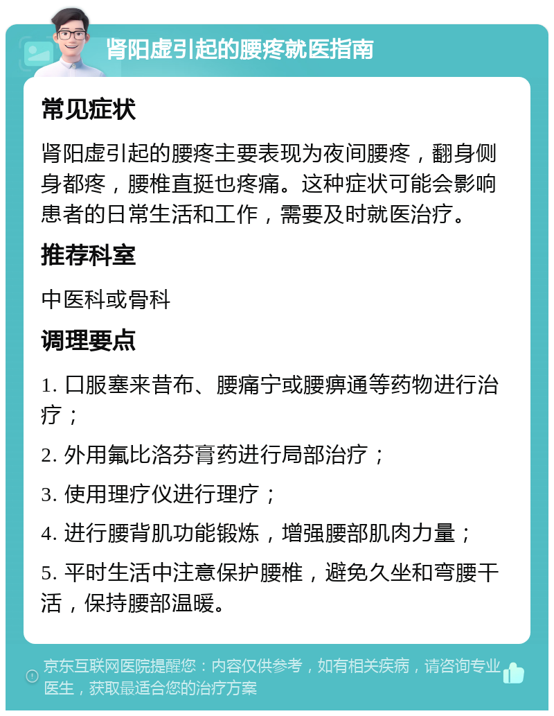 肾阳虚引起的腰疼就医指南 常见症状 肾阳虚引起的腰疼主要表现为夜间腰疼，翻身侧身都疼，腰椎直挺也疼痛。这种症状可能会影响患者的日常生活和工作，需要及时就医治疗。 推荐科室 中医科或骨科 调理要点 1. 口服塞来昔布、腰痛宁或腰痹通等药物进行治疗； 2. 外用氟比洛芬膏药进行局部治疗； 3. 使用理疗仪进行理疗； 4. 进行腰背肌功能锻炼，增强腰部肌肉力量； 5. 平时生活中注意保护腰椎，避免久坐和弯腰干活，保持腰部温暖。