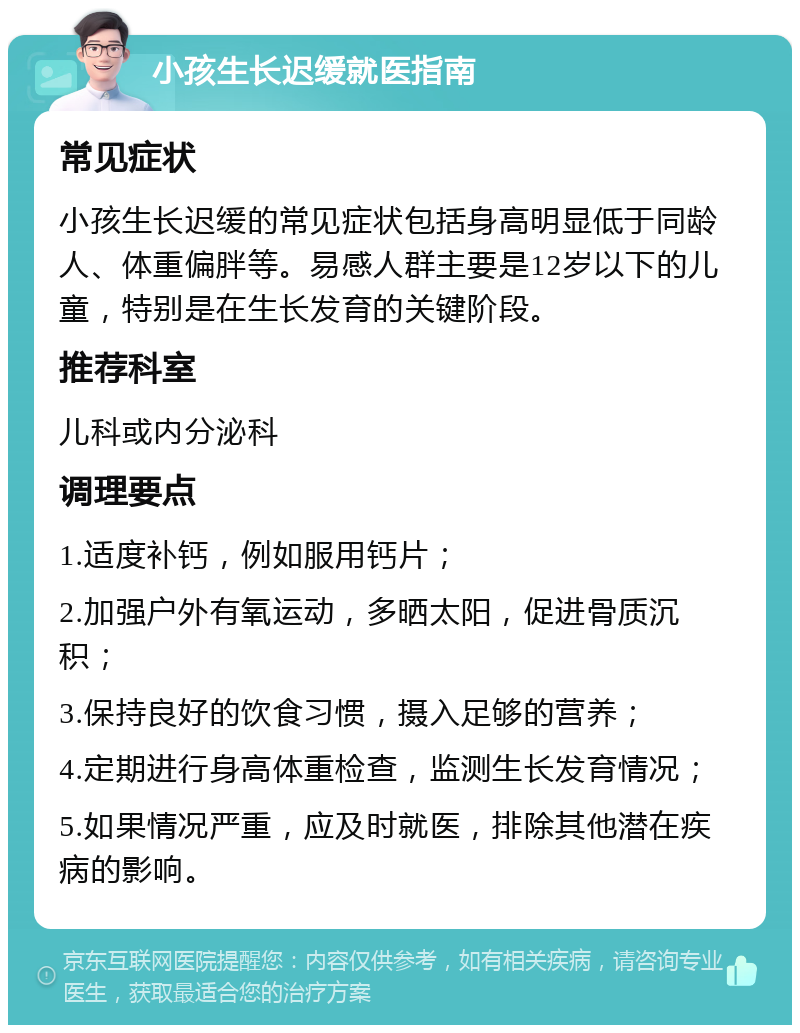 小孩生长迟缓就医指南 常见症状 小孩生长迟缓的常见症状包括身高明显低于同龄人、体重偏胖等。易感人群主要是12岁以下的儿童，特别是在生长发育的关键阶段。 推荐科室 儿科或内分泌科 调理要点 1.适度补钙，例如服用钙片； 2.加强户外有氧运动，多晒太阳，促进骨质沉积； 3.保持良好的饮食习惯，摄入足够的营养； 4.定期进行身高体重检查，监测生长发育情况； 5.如果情况严重，应及时就医，排除其他潜在疾病的影响。