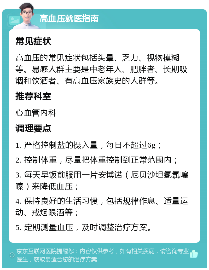 高血压就医指南 常见症状 高血压的常见症状包括头晕、乏力、视物模糊等。易感人群主要是中老年人、肥胖者、长期吸烟和饮酒者、有高血压家族史的人群等。 推荐科室 心血管内科 调理要点 1. 严格控制盐的摄入量，每日不超过6g； 2. 控制体重，尽量把体重控制到正常范围内； 3. 每天早饭前服用一片安博诺（厄贝沙坦氢氯噻嗪）来降低血压； 4. 保持良好的生活习惯，包括规律作息、适量运动、戒烟限酒等； 5. 定期测量血压，及时调整治疗方案。