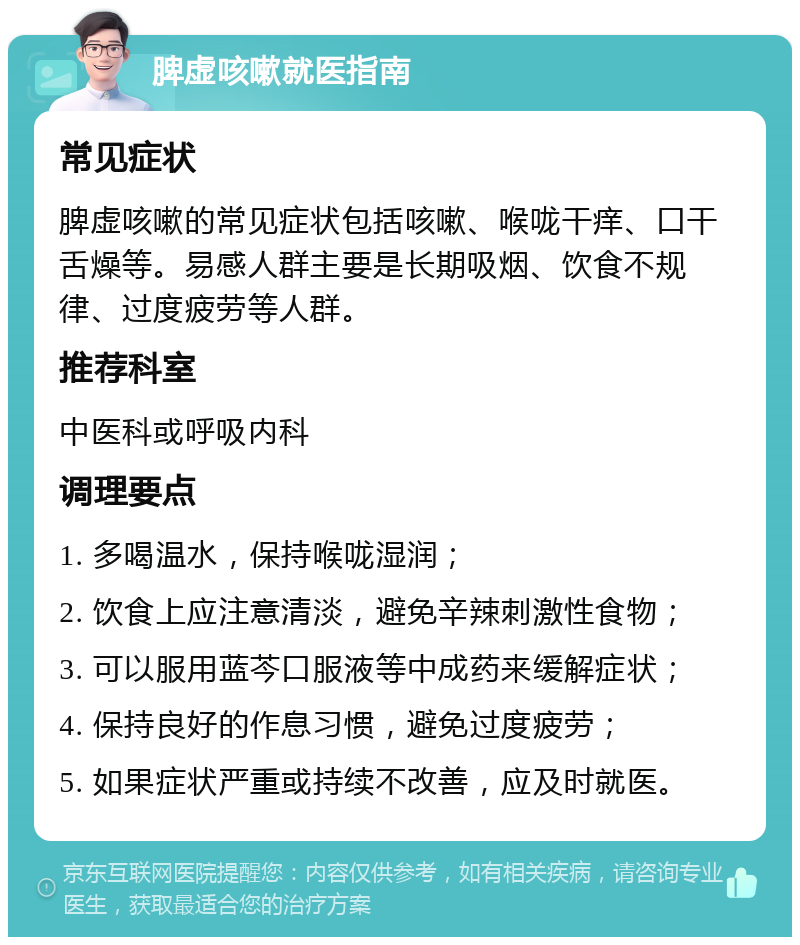 脾虚咳嗽就医指南 常见症状 脾虚咳嗽的常见症状包括咳嗽、喉咙干痒、口干舌燥等。易感人群主要是长期吸烟、饮食不规律、过度疲劳等人群。 推荐科室 中医科或呼吸内科 调理要点 1. 多喝温水，保持喉咙湿润； 2. 饮食上应注意清淡，避免辛辣刺激性食物； 3. 可以服用蓝芩口服液等中成药来缓解症状； 4. 保持良好的作息习惯，避免过度疲劳； 5. 如果症状严重或持续不改善，应及时就医。