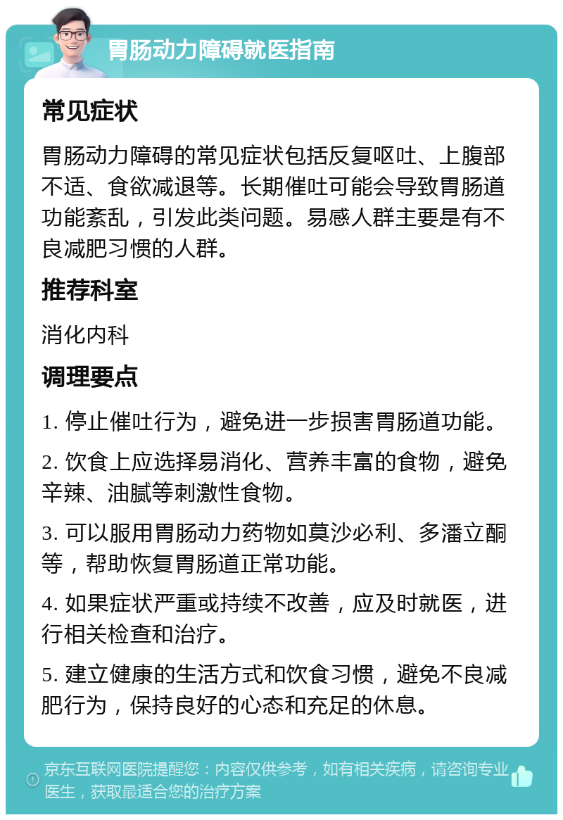 胃肠动力障碍就医指南 常见症状 胃肠动力障碍的常见症状包括反复呕吐、上腹部不适、食欲减退等。长期催吐可能会导致胃肠道功能紊乱，引发此类问题。易感人群主要是有不良减肥习惯的人群。 推荐科室 消化内科 调理要点 1. 停止催吐行为，避免进一步损害胃肠道功能。 2. 饮食上应选择易消化、营养丰富的食物，避免辛辣、油腻等刺激性食物。 3. 可以服用胃肠动力药物如莫沙必利、多潘立酮等，帮助恢复胃肠道正常功能。 4. 如果症状严重或持续不改善，应及时就医，进行相关检查和治疗。 5. 建立健康的生活方式和饮食习惯，避免不良减肥行为，保持良好的心态和充足的休息。