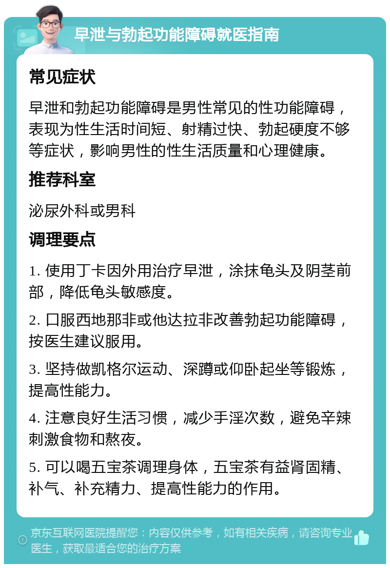 早泄与勃起功能障碍就医指南 常见症状 早泄和勃起功能障碍是男性常见的性功能障碍，表现为性生活时间短、射精过快、勃起硬度不够等症状，影响男性的性生活质量和心理健康。 推荐科室 泌尿外科或男科 调理要点 1. 使用丁卡因外用治疗早泄，涂抹龟头及阴茎前部，降低龟头敏感度。 2. 口服西地那非或他达拉非改善勃起功能障碍，按医生建议服用。 3. 坚持做凯格尔运动、深蹲或仰卧起坐等锻炼，提高性能力。 4. 注意良好生活习惯，减少手淫次数，避免辛辣刺激食物和熬夜。 5. 可以喝五宝茶调理身体，五宝茶有益肾固精、补气、补充精力、提高性能力的作用。