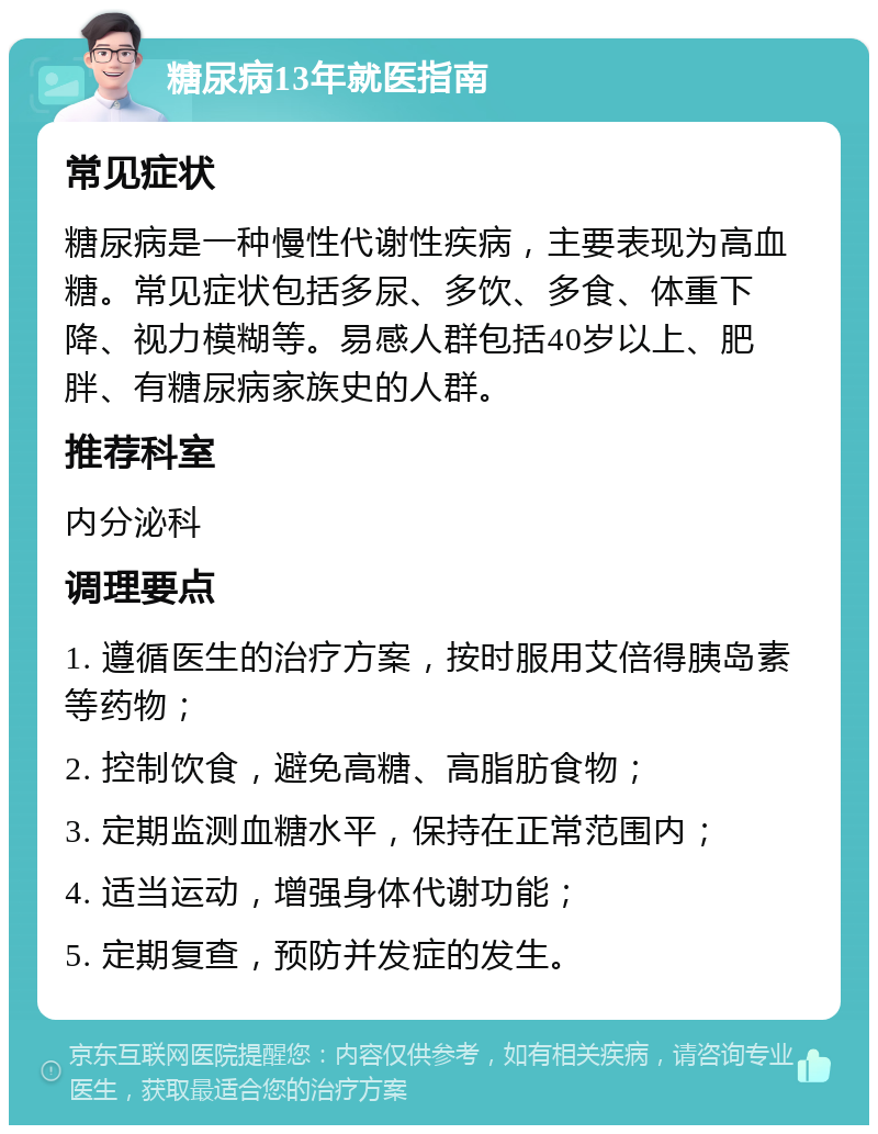 糖尿病13年就医指南 常见症状 糖尿病是一种慢性代谢性疾病，主要表现为高血糖。常见症状包括多尿、多饮、多食、体重下降、视力模糊等。易感人群包括40岁以上、肥胖、有糖尿病家族史的人群。 推荐科室 内分泌科 调理要点 1. 遵循医生的治疗方案，按时服用艾倍得胰岛素等药物； 2. 控制饮食，避免高糖、高脂肪食物； 3. 定期监测血糖水平，保持在正常范围内； 4. 适当运动，增强身体代谢功能； 5. 定期复查，预防并发症的发生。