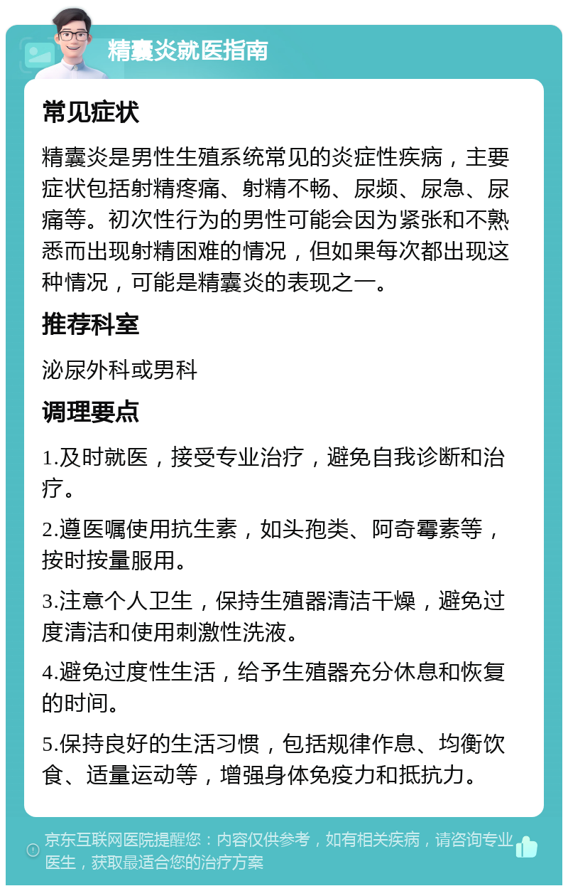 精囊炎就医指南 常见症状 精囊炎是男性生殖系统常见的炎症性疾病，主要症状包括射精疼痛、射精不畅、尿频、尿急、尿痛等。初次性行为的男性可能会因为紧张和不熟悉而出现射精困难的情况，但如果每次都出现这种情况，可能是精囊炎的表现之一。 推荐科室 泌尿外科或男科 调理要点 1.及时就医，接受专业治疗，避免自我诊断和治疗。 2.遵医嘱使用抗生素，如头孢类、阿奇霉素等，按时按量服用。 3.注意个人卫生，保持生殖器清洁干燥，避免过度清洁和使用刺激性洗液。 4.避免过度性生活，给予生殖器充分休息和恢复的时间。 5.保持良好的生活习惯，包括规律作息、均衡饮食、适量运动等，增强身体免疫力和抵抗力。