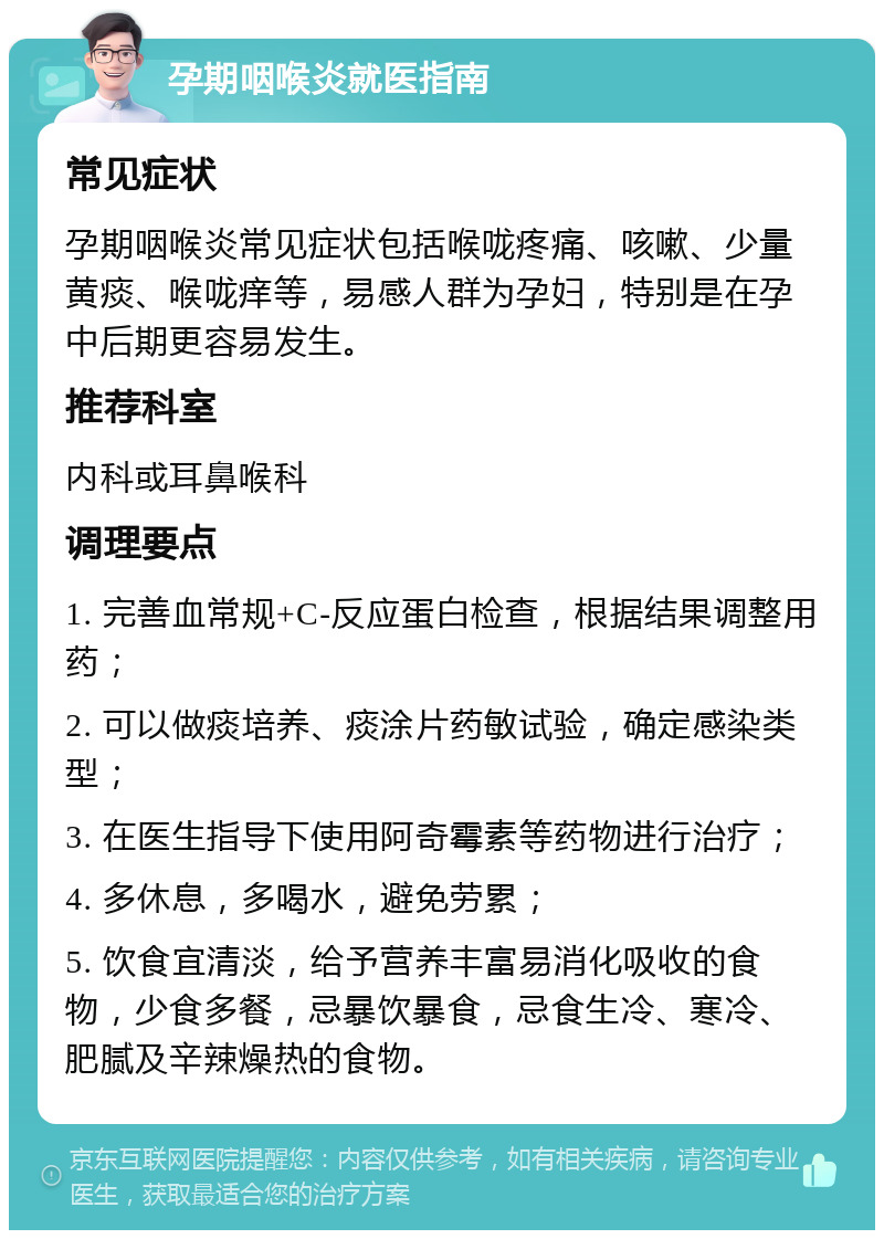 孕期咽喉炎就医指南 常见症状 孕期咽喉炎常见症状包括喉咙疼痛、咳嗽、少量黄痰、喉咙痒等，易感人群为孕妇，特别是在孕中后期更容易发生。 推荐科室 内科或耳鼻喉科 调理要点 1. 完善血常规+C-反应蛋白检查，根据结果调整用药； 2. 可以做痰培养、痰涂片药敏试验，确定感染类型； 3. 在医生指导下使用阿奇霉素等药物进行治疗； 4. 多休息，多喝水，避免劳累； 5. 饮食宜清淡，给予营养丰富易消化吸收的食物，少食多餐，忌暴饮暴食，忌食生冷、寒冷、肥腻及辛辣燥热的食物。